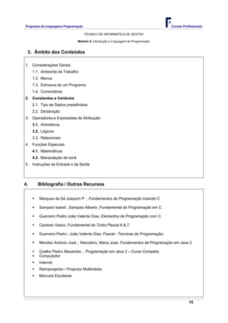 Programa de Linguagens Programação                                                Cursos Profissionais

                                     TÉCNICO DE INFORMÁTICA DE GESTÃO

                                Módulo 2: Introdução à Linguagem de Programação


 3. Âmbito dos Conteúdos

1. Considerações Gerais.
     1.1. Ambiente de Trabalho
     1.2. Menus
     1.3. Estrutura de um Programa
     1.4. Comentários
2. Constantes e Variáveis
     2.1. Tipo de Dados predefinidos
     2.2. Declaração
3. Operadores e Expressões de Atribuição
     3.1. Aritméticos
     3.2. Lógicos
     3.3. Relacionais
4. Funções Especiais
     4.1. Matemáticas
     4.2. Manipulação de ecrã
5. Instruções de Entrada e de Saída




4.      Bibliografia / Outros Recursos


         Marques de Sá Joaquim P. , Fundamentos de Programação Usando C

         Sampaio Isabel ; Sampaio Alberto ,Fundamental da Programação em C.

         Guerreiro Pedro João Valente Dias, Elementos de Programação com C.

         Cardoso Vasco, Fundamental do Turbo Pascal 6 & 7.

         Guerreiro Pedro ; João Valente Dias, Pascal - Técnicas de Programação;

         Mendes António José ; Marcelino, Maria José, Fundamentos de Programação em Java 2.

         Coelho Pedro Alexandre , Programação em Java 2 – Curso Completo.
         Computador
         Internet
         Retroprojector / Projector Multimédia
         Manuais Escolares




                                                                                             15
 