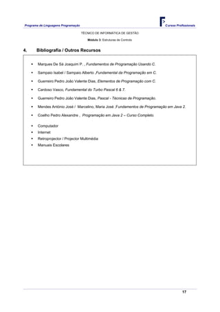 Programa de Linguagens Programação                                             Cursos Profissionais

                                     TÉCNICO DE INFORMÁTICA DE GESTÃO

                                        Módulo 3: Estruturas de Controlo


4.     Bibliografia / Outros Recursos


        Marques De Sá Joaquim P. , Fundamentos de Programação Usando C.

        Sampaio Isabel / Sampaio Alberto ,Fundamental da Programação em C.

        Guerreiro Pedro João Valente Dias, Elementos de Programação com C.

        Cardoso Vasco, Fundamental do Turbo Pascal 6 & 7.

        Guerreiro Pedro João Valente Dias, Pascal - Técnicas de Programação.

        Mendes António José / Marcelino, Maria José ,Fundamentos de Programação em Java 2.

        Coelho Pedro Alexandre , Programação em Java 2 – Curso Completo.

        Computador
        Internet
        Retroprojector / Projector Multimédia
        Manuais Escolares




                                                                                          17
 