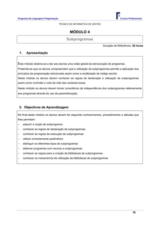 Programa de Linguagens Programação                                                    Cursos Profissionais

                                     TÉCNICO DE INFORMÁTICA DE GESTÃO


                                             MÓDULO 4
                                          Subprogramas
                                                                         Duração de Referência: 36 horas

 1.     Apresentação


Este módulo destina-se a dar aos alunos uma visão global da estruturação de programas.
Pretende-se que os alunos compreendam que a utilização de subprogramas permite a aplicação dos
princípios da programação estruturada assim como a reutilização de código escrito.
Neste módulo os alunos devem conhecer as regras de declaração e utilização de subprogramas
assim como controlar o ciclo de vida das variáveis locais.

Neste módulo os alunos devem tomar consciência da independência dos subprogramas relativamente
aos programas através do uso da parametrização.




 2. Objectivos de Aprendizagem

No final deste módulo os alunos devem ter adquirido conhecimentos, procedimentos e atitudes que
lhes permitam:
−     adquirir a noção de subprograma
−     conhecer as regras de declaração de subprogramas
−     conhecer as regras de execução de subprogramas
−     utilizar correctamente parâmetros
−     distinguir os diferentes tipos de subprogramas
−     elaborar programas com recurso a subprogramas
−     conhecer as regras para a criação de bibliotecas de subprogramas
−     conhecer os mecanismos de utilização de bibliotecas de subprogramas




                                                                                                 18
 