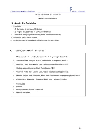 Programa de Linguagens Programação                                              Cursos Profissionais

                                     TÉCNICO DE INFORMÁTICA DE GESTÃO


                                         Módulo 7: Estruturas Dinâmicas


 3. Âmbito dos Conteúdos
1. Introdução
     1.1. Conceitos de estruturas Dinâmicas
     1.2. Regras de Declaração de Estruturas Dinâmicas
2. Técnicas de manipulação de informação em estruturas dinâmicas
3. Noções de pilha e fila de espera;
4. Operações básicas sobre listas unidireccionais e bidireccionais




4.      Bibliografia / Outros Recursos


        Marques de Sá Joaquim P. , Fundamentos de Programação Usando C.

        Sampaio Isabel ; Sampaio Alberto ,Fundamental da Programação em C.

        Guerreiro Pedro; João Valente Dias, Elementos de Programação com C.

        Cardoso Vasco, Fundamental do Turbo Pascal 6 & 7.

        Guerreiro Pedro; João Valente Dias, Pascal - Técnicas de Programação.

        Mendes António José; Marcelino, Maria José Fundamentos de Programação em Java 2.

        Coelho Pedro Alexandre , Programação em Java 2 – Curso Completo.

        Computador
        Internet
        Retroprojector / Projector Multimédia
        Manuais Escolares




                                                                                           25
 