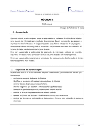 Programa de Linguagens Programação                                                      Cursos Profissionais

                                     TÉCNICO DE INFORMÁTICA DE GESTÃO



                                             MÓDULO 8
                                              Ficheiros
                                                                           Duração de Referência: 18 horas

    1. Apresentação


Com este módulo os alunos devem passar a poder avaliar as vantagens da utilização de ficheiros
como suporte de informação para resolução de problemas. Devem compreender que passam a
dispor de uma ferramenta capaz de perpetuar os dados para além do ciclo de vida de um programa.
Neste módulo devem ser distinguidas as estruturas e os problemas associados ao tratamento de
ficheiros de dados e ao tratamento de ficheiros de texto.
Deve ser equacionada a problemática do tratamento da informação existente em memória
secundária através da análise comparativa com as estruturas de dados em memória principal.

Devem ser equacionados mecanismos de optimização dos processamentos de informação de forma a
tornar os algoritmos mais eficazes.




 2.     Objectivos de Aprendizagem
No final deste módulo os alunos devem ter adquirido conhecimentos, procedimentos e atitudes que
lhe permitam:
−     conhecer as regras da declaração de ficheiros
−     identificar as operações definidas para a manipulação de ficheiros
−     dominar técnicas de processamento de ficheiros
−     elaborar programas que recorram a ficheiros como suporte de dados
−     conhecer as operações especificas para manipular ficheiros de texto
−     dominar as técnicas de processamento de ficheiros de texto
−     elaborar programas que recorram a ficheiros de texto como suporte de dados
−     dominar as técnicas de optimização de tratamentos a ficheiros com utilização de estruturas
      dinâmicas.




                                                                                                   26
 
