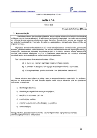 Programa de Linguagens Programação                                                   Cursos Profissionais

                                     TÉCNICO DE INFORMÁTICA DE GESTÃO



                                             MÓDULO 9
                                               Projecto
                                                                        Duração de Referência: 24 horas

   1. Apresentação
       Este módulo deverá ser um projecto pessoal, estruturante e centrado num tema ou em temas e
problemas perspectivados pelo aluno, e nele devem ser investidos saberes e competências adquiridas
em módulos já desenvolvidos anteriormente nesta disciplina. Deverá ainda, sempre que possível ser
um projecto transdisciplinar, integrador de saberes, capacidades e competências desenvolvidas ao
longo da formação.

      O projecto deverá ser focalizado num ou vários temas/problemas correlacionados, por escolha
do aluno, preferencialmente como resposta a um desafio concreto resultante de negociação com o(s)
formador(es), devendo ser facilitador de preparação para o mundo do trabalho, e estar, sempre que
possível, directamente relacionado com as competências desenvolvidas nos módulos anteriores
permitindo assim, a consolidação de conhecimentos e competências.

      São intervenientes no desenvolvimento deste módulo:

                a) o aluno, que é sempre o principal responsável pelo projecto;

                b) o formador da disciplina, com o papel de acompanhamento e supervisão;

                c) outros professores, quando chamados a dar apoio técnico e específico;



       Numa primeira fase caberá ao aluno, com o acompanhamento e orientação do professor,
elaborar um ante-projecto, do qual deverão constar, entre outros elementos que se considerem
pertinentes, os seguintes:


        a) identificação do aluno;

        b) identificação, objectivos e descrição do projecto;

        c) relação com o contexto curricular;

        d) metodologias a utilizar;

        e) material ou outros elementos de apoio necessários;

        f)   calendarização;


Na segunda fase, (fase de desenvolvimento) o aluno implementará o projecto respeitando a
calendarização prevista no ante-projecto




                                                                                                28
 