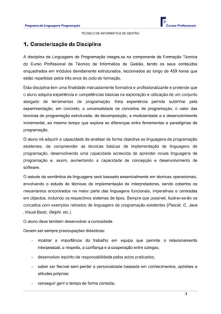 Programa de Linguagens Programação                                            Cursos Profissionais

                                     TÉCNICO DE INFORMÁTICA DE GESTÃO


1. Caracterização da Disciplina

A disciplina de Linguagens de Programação integra-se na componente de Formação Técnica
do Curso Profissional de Técnico de Informática de Gestão, tendo os seus conteúdos
enquadrados em módulos devidamente estruturados, leccionados ao longo de 459 horas que
estão repartidas pelos três anos do ciclo de formação.

Esta disciplina tem uma finalidade marcadamente formativa e profissionalizante e pretende que
o aluno adquira experiência e competências básicas na exploração e utilização de um conjunto
alargado de ferramentas de programação. Esta experiência permite sublinhar pela
experimentação, em concreto, a universalidade de conceitos de programação, o valor das
técnicas de programação estruturada, de decomposição, a modularidade e o desenvolvimento
incremental, ao mesmo tempo que explora as diferenças entre ferramentas e paradigmas de
programação.

O aluno irá adquirir a capacidade de analisar de forma objectiva as linguagens de programação
existentes, de compreender as técnicas básicas de implementação de linguagens de
programação, desenvolvendo uma capacidade acrescida de aprender novas linguagens de
programação e, assim, aumentando a capacidade de concepção e desenvolvimento de
software.

O estudo da semântica de linguagens será baseado essencialmente em técnicas operacionais,
envolvendo o estudo de técnicas de implementação de interpretadores, sendo cobertos os
mecanismos encontrados na maior parte das linguagens funcionais, imperativas e centradas
em objectos, incluindo os respectivos sistemas de tipos. Sempre que possível, ilustrar-se-ão os
conceitos com exemplos retirados de linguagens de programação existentes (Pascal, C, Java
,Visual Basic, Delphi, etc.).

O aluno deve também desenvolver a curiosidade.

Devem ser sempre preocupações didácticas:

    −   mostrar a importância do trabalho em equipa que permite o relacionamento
        interpessoal, o respeito, a confiança e a cooperação entre colegas;

    −   desenvolver espírito de responsabilidade pelos actos praticados;

    −   saber ser flexível sem perder a personalidade baseada em conhecimentos, aptidões e
        atitudes próprias;

    −   conseguir gerir o tempo de forma correcta;

                                                                                          3
 
