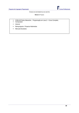 Programa de Linguagens Programação                                           Cursos Profissionais

                                     TÉCNICO DE INFORMÁTICA DE GESTÃO

                                             Módulo 9: Projecto




           COELHO Pedro Alexandre , Programação em Java 2 – Curso Completo
           Computador
           Internet
           Retroprojector / Projector Multimédia
           Manuais Escolares




                                                                                        30
 