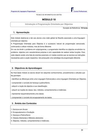 Programa de Linguagens Programação                                                   Cursos Profissionais

                                     TÉCNICO DE INFORMÁTICA DE GESTÃO


                                            MÓDULO 10
                   Introdução à Programação Orientada por Objectos
                                                                        Duração de Referência: 18 horas

   1. Apresentação

Este módulo destina-se a dar aos alunos uma visão global da filosofia associada a uma linguagem
orientada por objectos.
A Programação Orientada para Objectos é a sucessora natural da programação estruturada,
continuando a utilizar módulos, mas de forma diferente.
Em vez de dividir o problema em subprogramas, o programador identifica os objectos envolvidos no
problema: objectos com características próprias e com capacidade de realizar certas funções. Para
cada objecto existe uma lista de eventos possíveis e é nestes eventos que se escreve as instruções
necessárias para a acção respectiva. Isto pressupõe uma estratégia de programação diferente.




 2. Objectivos de Aprendizagem

No final deste módulo os alunos devem ter adquirido conhecimentos, procedimentos e atitudes que
lhe permitam:

- identificar as diferenças entre uma Linguagem Estruturada e uma Linguagem Orientada por Objectos;

- compreender o conceito de herança e polimorfismo;

- adquirir a noção de objectos e sua classificação;

- adquirir as noções de classe, tipo, métodos, comportamentos e instâncias;

- representar esquematicamente uma classe;

- compreender o conceito de encapsulamento de dados.


 3. Âmbito dos Conteúdos

1. Estrutura em Árvore
2. Encapsulamento e Ocultação
3. Herança e Polimorfismo
4. Classes Abstractas e Métodos abstractos
5. Objectos, métodos, comportamentos e instâncias;




                                                                                                31
 