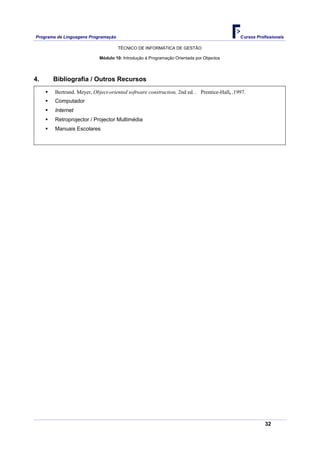 Programa de Linguagens Programação                                                          Cursos Profissionais

                                     TÉCNICO DE INFORMÁTICA DE GESTÃO

                            Módulo 10: Introdução à Programação Orientada por Objectos




4.     Bibliografia / Outros Recursos
        Bertrand. Meyer, Object-oriented software construction, 2nd ed. . Prentice-Hall, .1997.
        Computador
        Internet
        Retroprojector / Projector Multimédia
        Manuais Escolares




                                                                                                       32
 