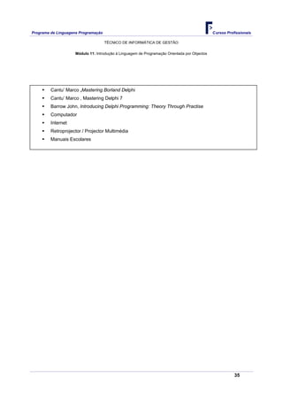 Programa de Linguagens Programação                                                            Cursos Profissionais

                                     TÉCNICO DE INFORMÁTICA DE GESTÃO

                    Módulo 11: Introdução à Linguagem de Programação Orientada por Objectos




         Cantu’ Marco ,Mastering Borland Delphi
         Cantu’ Marco , Mastering Delphi 7
         Barrow John, Introducing Delphi Programming: Theory Through Practise
         Computador
         Internet
         Retroprojector / Projector Multimédia
         Manuais Escolares




                                                                                                         35
 