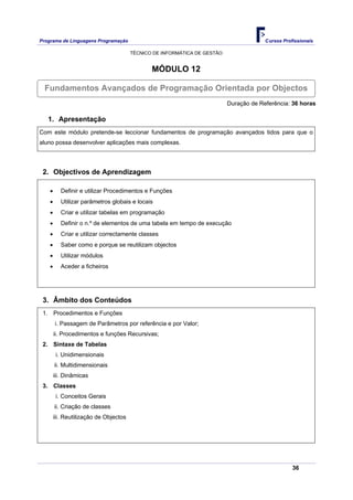 Programa de Linguagens Programação                                                      Cursos Profissionais

                                        TÉCNICO DE INFORMÁTICA DE GESTÃO


                                               MÓDULO 12

  Fundamentos Avançados de Programação Orientada por Objectos
                                                                           Duração de Referência: 36 horas

   1. Apresentação
Com este módulo pretende-se leccionar fundamentos de programação avançados tidos para que o
aluno possa desenvolver aplicações mais complexas.




 2. Objectivos de Aprendizagem

    •      Definir e utilizar Procedimentos e Funções
    •      Utilizar parâmetros globais e locais
    •      Criar e utilizar tabelas em programação
    •      Definir o n.º de elementos de uma tabela em tempo de execução
    •      Criar e utilizar correctamente classes
    •      Saber como e porque se reutilizam objectos
    •      Utilizar módulos
    •      Aceder a ficheiros




 3. Âmbito dos Conteúdos
 1. Procedimentos e Funções
        i. Passagem de Parâmetros por referência e por Valor;
        ii. Procedimentos e funções Recursivas;
 2. Sintaxe de Tabelas
         i. Unidimensionais
        ii. Multidimensionais
        iii. Dinâmicas
 3. Classes
         i. Conceitos Gerais
        ii. Criação de classes
        iii. Reutilização de Objectos




                                                                                                   36
 