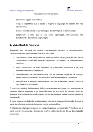 Programa de Linguagens Programação                                         Cursos Profissionais

                                     TÉCNICO DE INFORMÁTICA DE GESTÃO



    −   desenvolver o gosto pela estética;

    −   realçar a importância que a saúde, a higiene e segurança no trabalho têm nas
        organizações;

    −   avaliar a importância das novas tecnologias de informação e de comunicação;

    −   compreender o clima que se vive numa organização, nomeadamente, nos
        departamentos de análise e programação.



2. Visão Geral do Programa

Revestindo esta disciplina um carácter marcadamente formativo e profissionalizante,
consideram-se como preocupações didácticas primordiais:

    −   compreensão clara e estruturada dos princípios básicos de programação, pelo que os
        conhecimentos ministrados deverão constituírem um conjunto de desenvolvimento
        harmónico;

    −   estudo aprofundado de uma linguagem de programação estruturada e de uma
        linguagem orientada por/a objectos;

    −   desenvolvimento da interdisciplinaridade com as restantes disciplinas da formação
        técnica permitindo uma maior aproximação à realidade empresarial circundante;

    −   exemplificação e aplicação abundante dos princípios apreendidos, sempre orientados
        para o exercício da profissão.

O estudo da disciplina de Linguagens de Programação deve ser iniciado com a apreensão de
conceitos básicos essenciais e de desenvolvimento de algoritmos. De seguida, deve ser
abordada uma introdução de uma linguagem estruturada, para que o aluno entenda a lógica da
programação.

O passo seguinte, será abordar as estruturas de controlo da linguagem leccionada, de modo a
que o aluno tenha a percepção de quando e como as deve utilizar.

A utilização de subprogramas deverá ser o seguinte passo a ser leccionado. Pretende-se que o
aluno encontre mecanismos e técnicas de resolver problemas através da sua decomposição
estruturada.




                                                                                        4
 