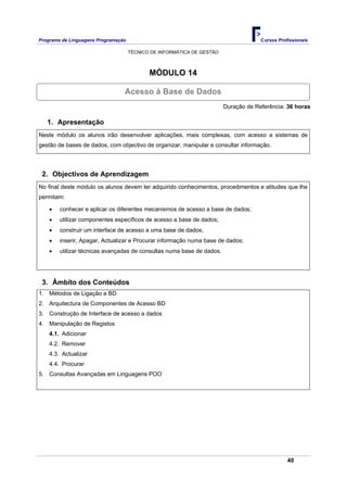 Programa de Linguagens Programação                                                   Cursos Profissionais

                                     TÉCNICO DE INFORMÁTICA DE GESTÃO



                                            MÓDULO 14

                                 Acesso á Base de Dados
                                                                        Duração de Referência: 36 horas

   1. Apresentação
Neste módulo os alunos irão desenvolver aplicações, mais complexas, com acesso a sistemas de
gestão de bases de dados, com objectivo de organizar, manipular e consultar informação.




 2. Objectivos de Aprendizagem
No final deste módulo os alunos devem ter adquirido conhecimentos, procedimentos e atitudes que lhe
permitam:

    •   conhecer e aplicar os diferentes mecanismos de acesso a base de dados;
    •   utilizar componentes específicos de acesso a base de dados;
    •   construir um interface de acesso a uma base de dados;
    •   inserir, Apagar, Actualizar e Procurar informação numa base de dados;
    •   utilizar técnicas avançadas de consultas numa base de dados.




 3. Âmbito dos Conteúdos
1. Métodos de Ligação a BD
2. Arquitectura de Componentes de Acesso BD
3. Construção de Interface de acesso a dados
4. Manipulação de Registos
    4.1. Adicionar
    4.2. Remover
    4.3. Actualizar
    4.4. Procurar
5. Consultas Avançadas em Linguagens POO




                                                                                                40
 