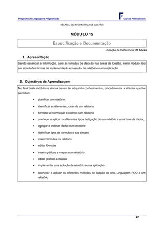 Programa de Linguagens Programação                                                   Cursos Profissionais

                                     TÉCNICO DE INFORMÁTICA DE GESTÃO



                                            MÓDULO 15

                            Especificação e Documentação
                                                                        Duração de Referência: 27 horas

   1. Apresentação
Sendo essencial a informação, para as tomadas de decisão nas áreas de Gestão, neste módulo irão
ser abordadas formas de implementação e inserção de relatórios numa aplicação.




 2. Objectivos de Aprendizagem
No final deste módulo os alunos devem ter adquirido conhecimentos, procedimentos e atitudes que lhe
permitam:

            •   planificar um relatório

            •   identificar as diferentes zonas de um relatório

            •   formatar a informação existente num relatório

            •   conhecer e aplicar os diferentes tipos de ligação de um relatório a uma base de dados;

            •   agrupar e ordenar dados num relatório

            •   identificar tipos de fórmulas e sua sintaxe

            •   inserir fórmulas no relatório

            •   editar fórmulas

            •   inserir gráficos e mapas num relatório

            •   editar gráficos e mapas

            •   implementar uma solução de relatório numa aplicação

            •   conhecer e aplicar os diferentes métodos de ligação de uma Linguagem POO a um
                relatório




                                                                                                42
 