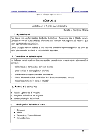Programa de Linguagens Programação                                                    Cursos Profissionais

                                      TÉCNICO DE INFORMÁTICA DE GESTÃO



                                                 MÓDULO 16

                               Instalação e Apoio ao Utilizador
                                                                         Duração de Referência: 18 horas

     1. Apresentação
Nos dias de hoje a uniformização e distribuição de Software é fundamental para o utilizador comum.
Com este módulo os alunos utilizarão ferramentas que permitam criar programas de instalação que
visam a portabilidade das aplicações.

Com a utilização diária de software é cada vez mais necessário implementar politicas de apoio, de
forma que o utilizador rentabilize as funcionalidades do software.


 2. Objectivos de Aprendizagem
No final deste módulo os alunos devem ter adquirido conhecimentos, procedimentos e atitudes que lhe
permitam:

 •    realizar testes de identificação e correcção de erros

 •    aplicar técnicas de optimização num programa

 •    desenvolver aplicações com software de instalação
 •    garantir a funcionalidade de um programa após a sua instalação noutra máquina

 •    elaborar documentação de apoio ao utilizador


 3. Âmbito dos Conteúdos

1. Testes e Optimização do Programa
2. Criação da instalação de um programa
3. Construção de ajuda ao utilizador


4.      Bibliografia / Outros Recursos

         Computador
         Internet
         Retroprojector / Projector Multimédia
         Manuais Escolares




                                                                                                 44
 