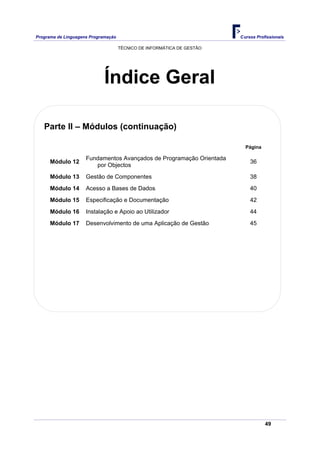 Programa de Linguagens Programação                                      Cursos Profissionais

                                     TÉCNICO DE INFORMÁTICA DE GESTÃO




                             Índice Geral

   Parte II – Módulos (continuação)

                                                                          Página

                     Fundamentos Avançados de Programação Orientada
      Módulo 12                                                             36
                        por Objectos
      Módulo 13      Gestão de Componentes                                  38
      Módulo 14      Acesso a Bases de Dados                                40
      Módulo 15      Especificação e Documentação                           42
      Módulo 16      Instalação e Apoio ao Utilizador                       44
      Módulo 17      Desenvolvimento de uma Aplicação de Gestão             45




                                                                                   49
 