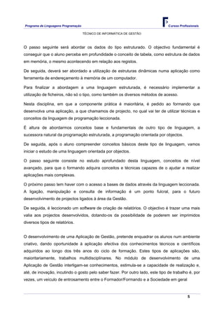 Programa de Linguagens Programação                                              Cursos Profissionais

                                     TÉCNICO DE INFORMÁTICA DE GESTÃO



O passo seguinte será abordar os dados do tipo estruturado. O objectivo fundamental é
conseguir que o aluno perceba em profundidade o conceito de tabela, como estrutura de dados
em memória, o mesmo acontecendo em relação aos registos.

De seguida, deverá ser abordado a utilização de estruturas dinâmicas numa aplicação como
ferramenta de endereçamento à memória de um computador.

Para finalizar a abordagem a uma linguagem estruturada, é necessário implementar a
utilização de ficheiros, não só o tipo, como também os diversos métodos de acesso.

Nesta disciplina, em que a componente prática é maioritária, é pedido ao formando que
desenvolva uma aplicação, a que chamamos de projecto, no qual vai ter de utilizar técnicas e
conceitos da linguagem de programação leccionada.

É altura de abordarmos conceitos base e fundamentais de outro tipo de linguagem, a
sucessora natural da programação estruturada, a programação orientada por objectos.

De seguida, após o aluno compreender conceitos básicos deste tipo de linguagem, vamos
iniciar o estudo de uma linguagem orientada por objectos.

O passo seguinte consiste no estudo aprofundado desta linguagem, conceitos de nível
avançado, para que o formando adquira conceitos e técnicas capazes de o ajudar a realizar
aplicações mais complexas.

O próximo passo tem haver com o acesso a bases de dados através da linguagem leccionada.
A ligação, manipulação e consulta de informação é um ponto fulcral, para o futuro
desenvolvimento de projectos ligados à área da Gestão.

De seguida, é leccionado um software de criação de relatórios. O objectivo é trazer uma mais
valia aos projectos desenvolvidos, dotando-os da possibilidade de poderem ser imprimidos
diversos tipos de relatórios.


O desenvolvimento de uma Aplicação de Gestão, pretende enquadrar os alunos num ambiente
criativo, dando oportunidade à aplicação efectiva dos conhecimentos técnicos e científicos
adquiridos ao longo dos três anos do ciclo de formação. Estes tipos de aplicações são,
maioritariamente, trabalhos multidisciplinares. No módulo de desenvolvimento de uma
Aplicação de Gestão interligam-se conhecimentos, estimula-se a capacidade de realização e,
até, de inovação, incutindo o gosto pelo saber fazer. Por outro lado, este tipo de trabalho é, por
vezes, um veículo de entrosamento entre o Formador/Formando e a Sociedade em geral



                                                                                            5
 
