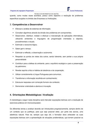 Programa de Linguagens Programação                                               Cursos Profissionais

                                     TÉCNICO DE INFORMÁTICA DE GESTÃO
quando, como muitas vezes acontece, possui como objectivo a resolução de problemas
específicos surgidos no âmbito das Empresas ou Instituições.


3. Competências a Desenvolver
       Efectuar a análise de sistemas de informação;

       Conceber algoritmos através da divisão dos problemas em componentes;
       Desenvolver, distribuir, instalar e efectuar a manutenção de aplicações informáticas,
       utilizando   ambientes        e   linguagens   de   programação   orientadas   a   objectos,
       procedimentais e visuais.
       Estimular o raciocínio lógico.

       Saber gerir o tempo;

       Estimular a reflexão, a observação e autonomia.

       Respeitar os pontos de vistas dos outros, sendo tolerante, sem perder a sua própria
       personalidade

       Contribuir para a defesa do ambiente, para o equilíbrio ecológico e para a preservação
       do património.

       Revelar espírito crítico e hábitos de tolerância e de cooperação;

       Utilizar correctamente a Língua Portuguesa para comunicar;

       Transformar a informação recolhida em conhecimento;

       Estruturar respostas com correcção formal e de conteúdo;

       Demonstrar criatividade e abertura à inovação.




4. Orientações Metodológicas / Avaliação

A metodologia a seguir nesta disciplina será intercalar exposições teóricas com a resolução de
exercícios práticos em microcomputador.


Os diferentes temas a analisar deverão ser introduzidos progressivamente, sempre dentro de
um contexto que os justifique, para que seja possível obter, por parte dos alunos, uma
aderência natural. Para tal, sempre que seja útil, o formador deve anteceder as suas
exposições teóricas com a apresentação de situações problemáticas, que tornem possível os

                                                                                             6
 