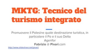 MKTG: Tecnico del
turismo integrato
Promuovere il Polesine quale destinazione turistica, in
particolare il Po e il suo Delta
Agenfor
Fabrizio @ Pivari.com
http://www.slideshare.net/pivari/
 