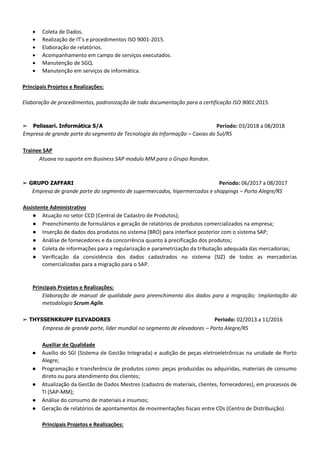 • Coleta de Dados.
• Realização de IT’s e procedimentos ISO 9001-2015.
• Elaboração de relatórios.
• Acompanhamento em campo de serviços executados.
• Manutenção de SGQ.
• Manutenção em serviços de informática.
Principais Projetos e Realizações:
Elaboração de procedimentos, padronização de toda documentação para a certificação ISO 9001:2015.
➢ Pelissari. Informática S/A Período: 03/2018 a 08/2018
Empresa de grande porte do segmento de Tecnologia da Informação – Caxias do Sul/RS
Trainee SAP
Atuava no suporte em Business SAP modulo MM para o Grupo Randon.
➢ GRUPO ZAFFARI Período: 06/2017 a 08/2017
Empresa de grande porte do segmento de supermercados, hipermercados e shoppings – Porto Alegre/RS
Assistente Administrativo
● Atuação no setor CCD (Central de Cadastro de Produtos);
● Preenchimento de formulários e geração de relatórios de produtos comercializados na empresa;
● Inserção de dados dos produtos no sistema (BRO) para interface posterior com o sistema SAP;
● Análise de fornecedores e da concorrência quanto à precificação dos produtos;
● Coleta de informações para a regularização e parametrização da tributação adequada das mercadorias;
● Verificação da consistência dos dados cadastrados no sistema (SIZ) de todos as mercadorias
comercializadas para a migração para o SAP.
Principais Projetos e Realizações:
Elaboração de manual de qualidade para preenchimento dos dados para a migração; Implantação da
metodologia Scrum Agile.
➢ THYSSENKRUPP ELEVADORES Período: 02/2013 a 11/2016
Empresa de grande porte, líder mundial no segmento de elevadores – Porto Alegre/RS
Auxiliar de Qualidade
● Auxilio do SGI (Sistema de Gestão Integrada) e audição de peças eletroeletrônicas na unidade de Porto
Alegre;
● Programação e transferência de produtos como: peças produzidas ou adquiridas, materiais de consumo
direto ou para atendimento dos clientes;
● Atualização da Gestão de Dados Mestres (cadastro de materiais, clientes, fornecedores), em processos de
TI (SAP-MM);
● Análise do consumo de materiais e insumos;
● Geração de relatórios de apontamentos de movimentações fiscais entre CDs (Centro de Distribuição).
Principais Projetos e Realizações:
 