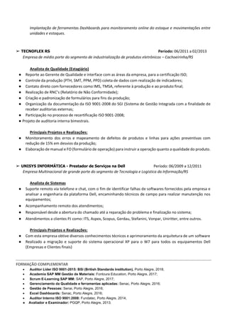 Implantação de ferramentas Dashboards para monitoramento online do estoque e movimentações entre
unidades e estoques.
➢ TECNOFLEX RS Período: 06/2011 a 02/2013
Empresa de médio porte do segmento de industrialização de produtos eletrônicos – Cachoeirinha/RS
Analista de Qualidade (Estagiário)
● Reporte ao Gerente de Qualidade e interface com as áreas da empresa, para a certificação ISO;
● Controle da produção (PTH, SMT, PPM, PPD) coleta de dados com realização de indicadores;
● Contato direto com fornecedores como IMS, TMSA, referente à produção e ao produto final;
● Realização de RNC’s (Relatório de Não Conformidade);
● Criação e padronização de formulários para fins da produção;
● Organização da documentação da ISO 9001-2008 do SGI (Sistema de Gestão Integrada com a finalidade de
receber auditorias externas;
● Participação no processo de recertificação ISO 9001-2008;
● Projeto de auditoria interna bimestrais.
Principais Projetos e Realizações:
● Monitoramento dos erros e mapeamento de defeitos de produtos e linhas para ações preventivas com
redução de 15% em desvios da produção;
● Elaboração de manual e FO (formulário de operação) para instruir a operação quanto a qualidade do produto.
➢ UNISYS INFORMÁTICA - Prestador de Serviços na Dell Período: 06/2009 a 12/2011
Empresa Multinacional de grande porte do segmento de Tecnologia e Logística da Informação/RS
Analista de Sistemas
● Suporte remoto via telefone e chat, com o fim de identificar falhas de softwares fornecidos pela empresa e
analisar a engenharia da plataforma Dell, encaminhando técnicos de campo para realizar manutenção nos
equipamentos;
● Acompanhamento remoto dos atendimentos;
● Responsável desde a abertura do chamado até a reparação do problema e finalização no sistema;
● Atendimentos a clientes PJ como: ITS, Aspex, Scopus, Gerdau, Stefanini, Vonpar, Uniritter, entre outros.
Principais Projetos e Realizações:
● Com esta empresa obtive diversos conhecimentos técnicos e aprimoramento da arquitetura de um software
● Realizado a migração e suporte do sistema operacional XP para o W7 para todos os equipamentos Dell
(Empresas e Clientes finais)
FORMAÇÃO COMPLEMENTAR
• Auditor Líder ISO 9001-2015: BSI (British Standards Institution), Porto Alegre, 2018;
• Academia SAP MM Gestão de Materiais: Fontoura Education, Porto Alegre, 2017;
• Scrum E-Learning SAP MM: SAP, Porto Alegre, 2017;
• Gerenciamento da Qualidade e ferramentas aplicadas: Senac, Porto Alegre, 2016;
• Gestão de Pessoas: Senai, Porto Alegre, 2016;
• Excel Dashboards: Senac, Porto Alegre, 2016;
• Auditor Interno ISO 9001:2008: Fundatec, Porto Alegre, 2014;
● Avaliador e Examinador: PGQP, Porto Alegre, 2013.
 