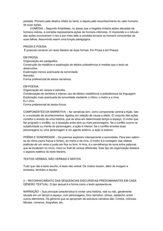 piedade. Primeiro pelo destino infeliz do herói; e depois pelo reconhecimento do valor humano
de suas ações.
COMÉDIA – Segundo Aristóteles, no passo que a tragédia imitaria ações elevadas de
homens nobres, a comédia representaria ações de homens inferiores. O imprevisto e o ridículo
das ações provocariam o riso e por meio dele a comédia tornaria os homens conscientes de
suas falhas. Assumindo assim uma função pedagógica.
PROSA E POESIA
É possível construir um texto literário de duas formas: Em Prosa e em Poesia.
EM PROSA:
Organização em parágrafos.
Construção da metáfora e exploração de efeitos polissêmicos à medida que o texto se
desenvolve.
Exploração menos acentuada da sonoridade.
Narrador.
Forma preferencial de textos narrativos.
EM POESIA:
Organização em versos e estrofes.
Condensação de sentidos e intenso uso de efeitos metafóricos e polissêmicos da linguagem.
Exploração mais acentuada da sonoridade mediante o rítimo, o metro e a rima.
Eu Lírico.
Forma preferencial de textos líricos.
COMPONENTES DA NARRATIVA – As narrativas tem, como componente central a Ação. Isto
é, a sucessão de acontecimentos, ligados por relação de causa e efeito. O conjunto das ações
constitui o enredo de uma história, que se situa em determinado tempo e espaço. O motor que
faz progredir o conflito, ou a oposição entre dois ou mais personagens. Se o conflito ocorre na
subjetividade ou mente do personagem, a ação é interior; Se o conflito envolve duas
personagens ou uma personagem e um agente externo, a ação é exterior.
POÊMA E SONORIDADE – Os poemas exploram intensamente a sonoridade. Para isso valem-
se do rítimo (sons fracos e fortes), do metro e da rima. O metro é a contagem das sílabas
poéticas de um verso e pode ser fixa ou livre. A rima, é a semelhança de sons entre palavras
que se localizam no início, meio ou final de versos diferentes. Este tipo de organização destaca
o aspecto estético do texto literário.
TEXTOS VERBAIS, NÃO VERBAIS E MISTOS
Tudo que não é texto escrito, é texto não verbal. Os mistos trazem, além de imagem e
símbolos, também a escrita.
2 – RECONHECIMENTO DAS SEQUENCIAS DISCURSIVAS PREDOMINANTES EM CADA
GÊNERO TEXTUAL: O tipo textual é a forma como o texto apresenta-se.
NARRAÇÃO – Sua principal característica é contar uma história, real ou não, geralmente
situada em um tempo e espaço, com personagens, foco narrativo, clímax, desfecho, entre
outros elementos. Os gêneros que se apropriam da estrutura narrativa são: Contos, crônicas,
fábulas, romance, biografias, etc.
 