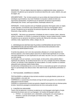 DESCRIÇÃO – Tem por objetivo descrever objetiva ou subjetivamente coisas, pessoas ou
situações. Os gêneros que se apropriam da estrutura descritiva são: Laudo, relatório, ata, guia
de viagem, etc.
ARGUMENTAÇÃO – Tipo de texto opnativo em que as idéias são desenvolvidas por meio de
estratégias argumentativas. Sua maior finalidade é conquistar a adesão do leitor aos
argumentos apresentados. Os gêneros que se apropriam da estrutura argumentativa
(dissertação) são: Ensaio, carta argumentativa, dissertação editorial, etc.
EXPOSIÇÃO – O texto expositivo tem por finalidade apresentar informações sobre um objeto
ou fato específico, enumerando suas características por meio de uma linguagem clara e
concisa. Os gêneros que se apropriam da estrutura expositiva são: reportagem, resumo,
fichamento, artigo científico, seminário.
INJUNÇÃO - São textos que apresentam a finalidade de instruir e orientar o leitor, utilizando
verbos no imperativo, no infinitivo, ou presente do indicativo, sempre indeterminando o sujeito.
Os gêneros que se apropriam da estrutura injuntiva são: Manual de instruções, receitas
culinárias, bulas, regulamentos, editais, códigos, leis, etc.
3 – DIFERENÇAS DE SENTIDO NAS PALAVRAS E EXPRESSÕES EM UM TEXTO,
DECORRENTES DO USO DE PONTUAÇÃO, DAS ESCOLHAS LEXICAIS E DOS
ELEMENTOS MORFOSSINTÁTICOS.
O sentido das palavras, bem como das expressões utilizadas em um texto dependem de
diversos aspectos. Uma mesma palavra assumirá um determinado significado em um texto,
mas pode representar um outro significado em outro texto. Isso tem a ver com o contexto em
que está inserida.
A pontuação, como por exemplo, o uso da vírgula, os dois pontos, estes poderão afetar o
significado das palavras. As escolhas lexicais tem a ver com a variação dos termos utilizados
no texto, por exemplo: Evitar repetições da mesma palavra. Ou ainda, escolher os vocábulos
adequados para expressar determinadas idéias.
Os elementos morfossintáticos tem a ver com termos ou conjunções que geram uma estrutura
lógica na apresentação das idéias do texto. Eles determinarão os significados pretendidos no
texto.
4 – TEXTUALIDADE, COERÊNCIA E COESÃO:
TEXTUALIDADE é a definição do tipo de texto envolvido na produção literária; pode ser um
texto jornalístico, uma carta, etc.
COERÊNCIA é a característica encontrada ao longo do texto que garante uma compreensão
adequada do assunto tratado.
COESÃO é a característica do texto que garante a ligação harmoniosa entre as diversas partes
do texto. Garantindo passagens compreensíveis de uma a outra partes do texto.
5 - FUNÇÕES DA LINGUAGEM:
Tendo o ato de selecionar e combinar as palavras em uma linguagem estar ligado a função
intencional do emissor para com sua linguagem. As funções da linguagem pode ser:
 FÁTICA – é o canal aberto com o destinatário, prolongando uma comunicação ou
testando o canal de comunicação com frases do tipo: Veja bem.... , Olha... ,
compreende?...,
 