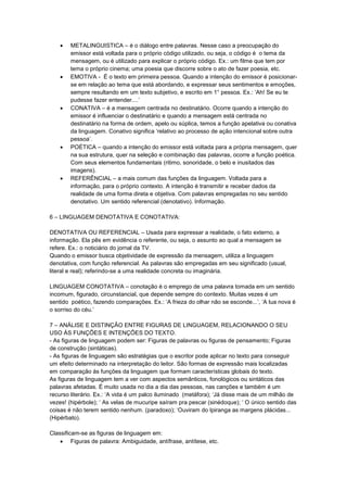  METALINGUISTICA – é o diálogo entre palavras. Nesse caso a preocupação do
emissor está voltada para o próprio código utilizado, ou seja, o código é o tema da
mensagem, ou é utilizado para explicar o próprio código. Ex.: um filme que tem por
tema o próprio cinema; uma poesia que discorre sobre o ato de fazer poesia, etc.
 EMOTIVA - É o texto em primeira pessoa. Quando a intenção do emissor é posicionar-
se em relação ao tema que está abordando, e expressar seus sentimentos e emoções,
sempre resultando em um texto subjetivo, e escrito em 1° pessoa. Ex.: ‘Ah! Se eu te
pudesse fazer entender....’
 CONATIVA – é a mensagem centrada no destinatário. Ocorre quando a intenção do
emissor é influenciar o destinatário e quando a mensagem está centrada no
destinatário na forma de ordem, apelo ou súplica, temos a função apelativa ou conativa
da linguagem. Conativo significa ‘relativo ao processo de ação intencional sobre outra
pessoa’.
 POÉTICA – quando a intenção do emissor está voltada para a própria mensagem, quer
na sua estrutura, quer na seleção e combinação das palavras, ocorre a função poética.
Com seus elementos fundamentais (ritimo, sonoridade, o belo e inusitados das
imagens).
 REFERÊNCIAL – a mais comum das funções da linguagem. Voltada para a
informação, para o próprio contexto. A intenção é transmitir e receber dados da
realidade de uma forma direta e objetiva. Com palavras empregadas no seu sentido
denotativo. Um sentido referencial (denotativo). Informação.
6 – LINGUAGEM DENOTATIVA E CONOTATIVA:
DENOTATIVA OU REFERENCIAL – Usada para expressar a realidade, o fato externo, a
informação. Ela pês em evidência o referente, ou seja, o assunto ao qual a mensagem se
refere. Ex.: o noticiário do jornal da TV.
Quando o emissor busca objetividade de expressão da mensagem, utiliza a linguagem
denotativa, com função referencial. As palavras são empregadas em seu significado (usual,
literal e real); referindo-se a uma realidade concreta ou imaginária.
LINGUAGEM CONOTATIVA – conotação é o emprego de uma palavra tomada em um sentido
incomum, figurado, circunstancial, que depende sempre do contexto. Muitas vezes é um
sentido poético, fazendo comparações. Ex.: ‘A frieza do olhar não se esconde...’, ‘A lua nova é
o sorriso do céu.’
7 – ANÁLISE E DISTINÇÃO ENTRE FIGURAS DE LINGUAGEM, RELACIONANDO O SEU
USO ÀS FUNÇÕES E INTENÇÕES DO TEXTO.
- As figuras de linguagem podem ser: Figuras de palavras ou figuras de pensamento; Figuras
de construção (sintáticas).
- As figuras de linguagem são estratégias que o escritor pode aplicar no texto para conseguir
um efeito determinado na interpretação do leitor. São formas de expressão mais localizadas
em comparação às funções da linguagem que formam características globais do texto.
As figuras de linguagem tem a ver com aspectos semânticos, fonológicos ou sintáticos das
palavras afetadas. É muito usada no dia a dia das pessoas, nas canções e também é um
recurso literário. Ex.: ‘A vida é um palco iluminado (metáfora); ‘Já disse mais de um milhão de
vezes! (hipérbole); ‘ As velas de mucuripe saíram pra pescar (sinédoque); ‘ O único sentido das
coisas é não terem sentido nenhum. (paradoxo); ‘Ouviram do Ipiranga as margens plácidas...
(Hipérbato).
Classificam-se as figuras de linguagem em:
 Figuras de palavra: Ambiguidade, antífrase, antítese, etc.
 