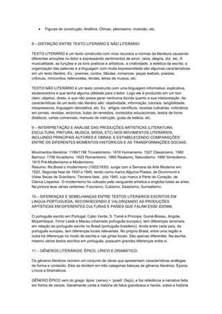  Figuras de construção: Anáfora, Clímax, pleonasmo, inversão, etc.
8 – DISTINÇÃO ENTRE TEXTO LITERÁRIO E NÃO LITERÁRIO
TEXTO LITERÁRIO é um texto construído com ricos recursos e normas da literatura causando
diferentes emoções no leitor e expressando sentimentos de amor, raiva, alegria, dor, etc. A
musicalidade, as funções e os tons poéticos e artísticos, a criatividade, a estética da escrita, a
organização das palavras e a linguagem com muita expressividade são algumas características
em um texto literário. Ex.: poemas, contos, fábulas, romances, peças teatrais, poesias,
crônicas, minicontos, telenovelas, lendas, letras de musica, etc.
TEXTO NÃO LITERÁRIO é um texto construído com uma linguagem informativa, explicativa,
esclarecedora e que tenha alguma utilidade para o leitor. Logo ele é produzido em um tom
claro, objetivo, direto, e que não possa gerar nenhuma dúvida quanto a sua interpretação. As
características de um texto não literário são: objetividade, informação, tutoriais, tangibilidade,
inexpressivos, linguagem denotativa, etc. Ex.: artigos científicos, receitas culinárias, noticiários
em jornais, revistas, anúncios, bulas de remédios, conteúdos educacionais, textos de livros
didáticos, cartas comerciais, manuais de instrução, guias de beleza, etc.
9 – INTERPRETAÇÃO E ANÁLISE DAS PRODUÇÕES ARTÍSTICAS (LITERATURA,
ESCULTURA, PINTURA, MUSICA, MODA, ETC) NOS MOVIMENTOS LITERÁRIOS,
INCLUINDO PRINCIPAIS AUTORES E OBRAS; E ESTABELECENDO COMPARAÇÕES
ENTRE OS DIFERENTES MOMENTOS HISTÓRICOS E AS TRANSFORMAÇÕES SOCIAIS.
Movimentos literários: 1189/1198 Trovadorismo. 1418 Humanismo. 1527 Classicismo. 1580
Barroco. 1756 Arcadismo. 1825 Romantismo. 1865 Realismo, Naturalismo. 1890 Simbolismo.
1915 Pré-Modernismo e Modernismo.
Resumo: No Brasil o modernismo (1922/1930) surge com a Semana da Arte Moderna em
1922. Segunda fase de 1930 a 1945, tendo como marco Alguma Poesia, de Drummond e
Vidas Secas de Graciliano. Terceira fase, pós 1945, cujo marco é Perto do Coração, de
Clarice Lispector. O modernismo foi cultuado pela vanguarda artística e engloba todas as artes.
Na pintura teve várias vertentes: Futurismo, Cubismo, Dadaísmo, Surrealismo.
10 – DIFERENÇAS E SEMELHANÇAS ENTRE TEXTOS LITERÁRIOS EXCRITOS EM
LINGUA PORTUGUESA, RECONHECENDO E VALORIZANDO AS PRODUÇÕES
ARTÍSTICAS EM DIFERENTES CULTURAS E PAÍSES QUE FALAM ESSE IDIOMA.
O português escrito em Portugal, Cabo Verde, S. Tomé e Príncipe, Guiné-Bissau, Angola,
Moçambique, Timor Leste e Macau (chamado português europeu), tem diferenças sensíveis
em relação ao português escrito no Brasil (português brasileiro). Ainda entre cada país, de
português europeu, tem diferenças locais relevantes. No próprio Brasil, entre uma região e
outra há diferenças no modo de escrita e nas gírias locais. São apenas diferentes. Na escrita,
mesmo vários textos escritos em português, possuem grandes diferenças entre sí.
11 – GÊNEROS LITERÁRIOS: ÉPICO, LÍRICO E DRAMÁTICO.
Os gêneros literários reúnem um conjunto de obras que apresentam características análogas
de forma e conteúdo. Eles se dividem em três categorias básicas de gêneros literários: Épicos,
Líricos e Dramáticos.
GÊNERO ÉPICO vem do grego ‘épos’ (verso) + ‘poieô’ (faço), e faz referência a narrativa feita
em forma de versos. Geralmente conta a história de fatos grandiosos e heróis, sobre a história
 