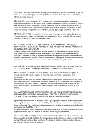 de um povo. Tem com característica a presença de um narrador que fala do passado, o que faz
com que os verbos apareçam no tempo pretérito. Ex: Épico; fabula, epopeias, novela, conto,
crônica, ensaio e romance.
GÊNERO LÍRICO vem da palavra ‘lira’, o instrumento musical utilizado pelos gregos para
acompanhar seus cânticos. Por muito tempo essas poesias eram cantadas, mas depois passou
a ser declamada, sem o instrumento musical. Usa rima, rítimica, métrica, estrofes e versos e
vários recursos musicais. A poesia moderna abriu mão de tudo isso com construções livres e
versos irregulares. São gênero Lírico: Ode, hino, elegia, idílio, filoga, epitálamo, sátira, etc.
GÊNERO DRAMÁTICO vem da palavra ‘drama’ que, em grego, significa ‘ação’. Compreende
os textos feitos para serem representados (encenados) com atores e público. São do gênero
dramático: Tragédia, comédia, tragicomédia, farsa.
12 – RELAÇÃO ENTRE O TEXTO LITERÁRIO E OS PROBLEMAS DE CONCEPÇÃO
DOMINANTES NA CULTURA DO PERÍODO EM QUE FOI ESCRITO COM OS PROBLEMAS
E CONCEPÇÕES DO PRESENTE.
O texto é produto da sociedade que o fabricou segundo as relações de forças que detinha.
Hoje expressam uma necessidade de uma reflexão sobre as condições históricas dessa
produção. Como bem cultural, a expressão literária que chega até nos, pode ser tomada como
forma de representação social e histórica, testemunha de uma época, do sonho e das questões
diversas que movimentavam e circulavam em cada sociedade e tempo histórico.
13 – ANÁLISE DA LITERATURA NA TRANSMISSÃO DO CONHECIMENTO ENVATIZANDO
O CULTIVO DA ARTE LITERÁRIA EM DIFERENTES TEMPOS E SOCIEDADES.
A literatura como arte da palavra e mãe da ficção é um instrumento de comunicação e de
interação social. Ela cumpre o papel de transmitir conhecimentos e a cultura de uma
comunidade.
A literatura, também, está vinculada a sociedade em que se origina, assim como todo tipo de
arte. Pois o artista não consegue ser indiferente a realidade. Em todas as épocas históricas, as
manifestações literárias e artísticas coexistiam na diversidade das formas de organização
social, das sociedades tradicionais às mais avançadas, com parte da estruturação da vida
coletiva.
14 – CARACTERÍSTICAS E ESPECIFICIDADES DOS MOVIMENTOS LITERÁRIOS DA ERA
MEDIEVAL (TROVADORISMO E HUMANISMO) E DA ERA CLÁSSICA (CLASSICISMO
PORTUGUÊS / QUINHENTISMO BRASILEIRO, BARROCO E ARCADISMO).
A palavra trovadorismo vem de ‘trovador’, ‘trova’, que significava ‘torcer’ e acabou terminando
com o significado de ‘compor uma música’. O trovadorismo foi o primeiro movimento literário da
língua portuguesa. Tem quatro teses sobre sua origem: A arábica, a folclórica, a médio-latinista
e a litúrgica. Vai de 1189 a 1418.
Tinha vários tipos de ‘trovas’: No gênero Lirico tinha as Cantigas de Amor e Cantigas de Amigo;
No gênero satírico tinha as Cantigas de Escárnio e as Cantigas de Mal Dizer.
O humanismo (1418 a 1527) que deriva de ‘Humanitas’ (educação adequada a uma pessoa de
cultura), usado no sentido filosófico. Foi a segunda escola literária medieval também conhecida
como pré-Renacimento ou Quatrocentismo. Transição da idade média para a idade clássica.
Via o homem como o centro do universo..
 