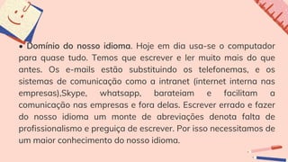 • Domínio do nosso idioma. Hoje em dia usa-se o computador
para quase tudo. Temos que escrever e ler muito mais do que
antes. Os e-mails estão substituindo os telefonemas, e os
sistemas de comunicação como a intranet (internet interna nas
empresas),Skype, whatsapp, barateiam e facilitam a
comunicação nas empresas e fora delas. Escrever errado e fazer
do nosso idioma um monte de abreviações denota falta de
profissionalismo e preguiça de escrever. Por isso necessitamos de
um maior conhecimento do nosso idioma.
 