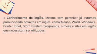 • Conhecimento do inglês. Mesmo sem perceber já estamos
pronunciando palavras em inglês, como Mouse, Word, Windows,
Printer, Boot, Start. Existem programas, e-mails e sites em inglês
que necessitam ser utilizados.
 