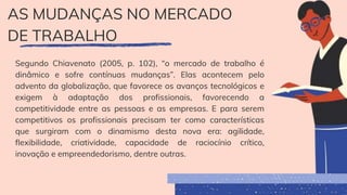AS MUDANÇAS NO MERCADO
DE TRABALHO
Segundo Chiavenato (2005, p. 102), “o mercado de trabalho é
dinâmico e sofre contínuas mudanças”. Elas acontecem pelo
advento da globalização, que favorece os avanços tecnológicos e
exigem à adaptação dos profissionais, favorecendo a
competitividade entre as pessoas e as empresas. E para serem
competitivos os profissionais precisam ter como características
que surgiram com o dinamismo desta nova era: agilidade,
flexibilidade, criatividade, capacidade de raciocínio crítico,
inovação e empreendedorismo, dentre outras.
 