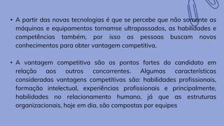 • A partir das novas tecnologias é que se percebe que não somente as
máquinas e equipamentos tornamse ultrapassados, as habilidades e
competências também, por isso as pessoas buscam novos
conhecimentos para obter vantagem competitiva.
• A vantagem competitiva são os pontos fortes do candidato em
relação aos outros concorrentes. Algumas características
consideradas vantagens competitivas são: habilidades profissionais,
formação intelectual, experiências profissionais e principalmente,
habilidades no relacionamento humano, já que as estruturas
organizacionais, hoje em dia, são compostas por equipes
 