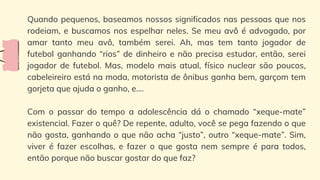 Quando pequenos, baseamos nossos significados nas pessoas que nos
rodeiam, e buscamos nos espelhar neles. Se meu avô é advogado, por
amar tanto meu avô, também serei. Ah, mas tem tanto jogador de
futebol ganhando “rios” de dinheiro e não precisa estudar, então, serei
jogador de futebol. Mas, modelo mais atual, físico nuclear são poucos,
cabeleireiro está na moda, motorista de ônibus ganha bem, garçom tem
gorjeta que ajuda o ganho, e....
Com o passar do tempo a adolescência dá o chamado “xeque-mate”
existencial. Fazer o quê? De repente, adulto, você se pega fazendo o que
não gosta, ganhando o que não acha “justo”, outro “xeque-mate”. Sim,
viver é fazer escolhas, e fazer o que gosta nem sempre é para todos,
então porque não buscar gostar do que faz?
 
