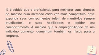 Já é sabido que o profissional, para melhorar suas chances
de sucesso num mercado cada vez mais competitivo, deve
expandir seus conhecimentos (além de mantê-los sempre
atualizados), e suas habilidades e lapidar seu
comportamento. À medida que a empregabilidade de um
indivíduo aumenta, aumentam também os riscos para a
empresa.
 