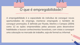 O que é empregabilidade?
A empregabilidade é a capacidade do indivíduo de conseguir novas
oportunidades de emprego, manterse empregado e também de
conseguir promoções. É definido por Rueda, Martins e Campos (2004)
como 12 as ações empreendidas pelas pessoas para desenvolver
habilidades e buscar conhecimentos favoráveis, com vistas a conseguir
uma colocação no mercado de trabalho, seja ele formal ou informal.
 