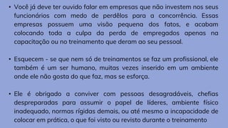 • Você já deve ter ouvido falar em empresas que não investem nos seus
funcionários com medo de perdêlos para a concorrência. Essas
empresas possuem uma visão pequena dos fatos, e acabam
colocando toda a culpa da perda de empregados apenas na
capacitação ou no treinamento que deram ao seu pessoal.
• Esquecem - se que nem só de treinamentos se faz um profissional, ele
também é um ser humano, muitas vezes inserido em um ambiente
onde ele não gosta do que faz, mas se esforça.
• Ele é obrigado a conviver com pessoas desagradáveis, chefias
despreparadas para assumir o papel de líderes, ambiente físico
inadequado, normas rígidas demais, ou até mesmo a incapacidade de
colocar em prática, o que foi visto ou revisto durante o treinamento
 