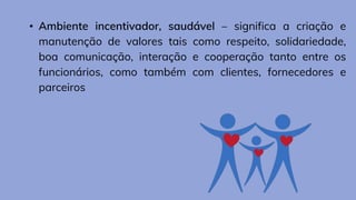 • Ambiente incentivador, saudável – significa a criação e
manutenção de valores tais como respeito, solidariedade,
boa comunicação, interação e cooperação tanto entre os
funcionários, como também com clientes, fornecedores e
parceiros
 