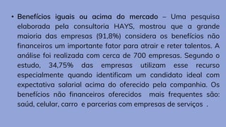 • Benefícios iguais ou acima do mercado – Uma pesquisa
elaborada pela consultoria HAYS, mostrou que a grande
maioria das empresas (91,8%) considera os benefícios não
financeiros um importante fator para atrair e reter talentos. A
análise foi realizada com cerca de 700 empresas. Segundo o
estudo, 34,75% das empresas utilizam esse recurso
especialmente quando identificam um candidato ideal com
expectativa salarial acima do oferecido pela companhia. Os
benefícios não financeiros oferecidos mais frequentes são:
saúd, celular, carro e parcerias com empresas de serviços .
 