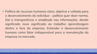 • Política de recursos humanos clara, objetiva e voltada para
o desenvolvimento do indivíduo – política quer dizer norma.
Daí a transparência e amplitude nas informações, dando
significado novo significado ao trabalho: aprendizagem
dentro e fora da empresa. Entender o desenvolvimento
humano como fator indispensável para a manutenção da
empresa no mercado.
 