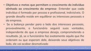 • Objetivos e metas que permitam o crescimento do indivíduo
alinhado ao crescimento da empresa- Entender que cada
indivíduo é formado por pessoa e profissional, indivisíveis. O
grande desafio reside em equilibrar os interesses pessoais e
da empresa.
• Se a balança pender para o lado dos interesses pessoais,
provavelmente, o funcionário seguirá suas vontades,
independente do que a empresa deseja, comprometendo o
resultado. Já, se o funcionário faz exatamente aquilo que lhe
ordenam ou que esperam dele, deixando seus objetivos de
lado, ele vai acabar desmotivado
 