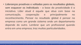 • Lideranças proativas e voltadas para os resultados globais,
sem esquecer os individuais – a base da proatividade é a
iniciativa. Líder atual é aquele que atua com base na
comunicação, cooperação e principalmente no
reconhecimento. Pensar no resultado global é pensar na
empresa como um grande sistema onde um departamento
depende do outro. Lembrar que um profissional quando
entra em uma empresa, traz muitas particularidades.
 