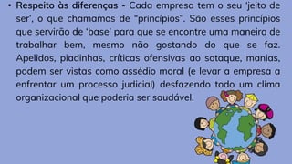 • Respeito às diferenças - Cada empresa tem o seu ‘jeito de
ser’, o que chamamos de “princípios”. São esses princípios
que servirão de ‘base’ para que se encontre uma maneira de
trabalhar bem, mesmo não gostando do que se faz.
Apelidos, piadinhas, críticas ofensivas ao sotaque, manias,
podem ser vistas como assédio moral (e levar a empresa a
enfrentar um processo judicial) desfazendo todo um clima
organizacional que poderia ser saudável.
 