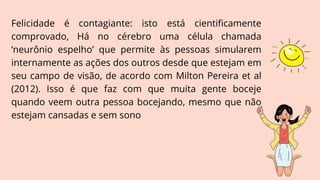 Felicidade é contagiante: isto está cientificamente
comprovado, Há no cérebro uma célula chamada
‘neurônio espelho’ que permite às pessoas simularem
internamente as ações dos outros desde que estejam em
seu campo de visão, de acordo com Milton Pereira et al
(2012). Isso é que faz com que muita gente boceje
quando veem outra pessoa bocejando, mesmo que não
estejam cansadas e sem sono
 