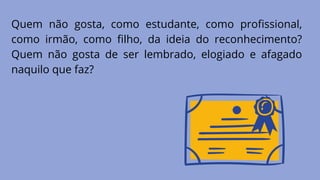Quem não gosta, como estudante, como profissional,
como irmão, como filho, da ideia do reconhecimento?
Quem não gosta de ser lembrado, elogiado e afagado
naquilo que faz?
 