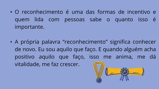 • O reconhecimento é uma das formas de incentivo e
quem lida com pessoas sabe o quanto isso é
importante.
• A própria palavra “reconhecimento” significa conhecer
de novo. Eu sou aquilo que faço. E quando alguém acha
positivo aquilo que faço, isso me anima, me dá
vitalidade, me faz crescer.
 