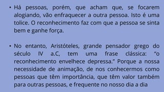 • Há pessoas, porém, que acham que, se focarem
alogiando, vão enfraquecer a outra pessoa. Isto é uma
tolice. O reconhecimento faz com que a pessoa se sinta
bem e ganhe força.
• No entanto, Aristóteles, grande pensador grego do
século IV a.C, tem uma frase clássica: “o
reconhecimento envelhece depressa.” Porque a nossa
necessidade de animação, de nos conhecermos como
pessoas que têm importância, que têm valor também
para outras pessoas, e frequente no nosso dia a dia
 