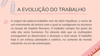 A EVOLUÇÃO DO TRABALHO
A origem da palavra trabalho vem do latim tripallium, o nome de
um instrumento de tortura com o qual se castigavam os escravos
no tempo do Império Romano. O trabalho sempre fez parte da
vida dos seres humanos. Foi através dele que as civilizações
conseguiram se desenvolver e alcançar o nível atual. O trabalho
hoje é um esforço planejado e coletivo, no contexto do mundo
industrial, na era da automação.
 