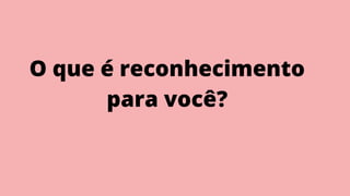 O que é reconhecimento
para você?
 