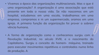 • Vivemos a época das organizações multinacionais. Mas o que é
uma organização? A organização é uma associação que está
presente em toda a nossa vida. Se não nascemos em um
hospital, estudamos em uma escola, trabalhamos em uma
empresa, compramos e m um supermercado, oramos em uma
igreja. A primeira função da organização foi prover a sobrevi
vência humana.
• A forma de organização como a conhecemos surgiu com a
Revolução Industrial, no século XVIII, e o nascimento do
Capitalismo. Surgiu o conceito do homem- máquina, treinado
para executar movimentos repetitivos e controlados numa linha
de produção. A
 