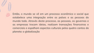 Então, o mundo se vê em um processo econômico e social que
estabelece uma integração entre os países e as pessoas do
mundo todo. Através deste processo, as pessoas, os governos e
as empresas trocam ideias, realizam transações financeiras e
comerciais e espalham aspectos culturais pelos quatro cantos do
planeta: a globalização
 