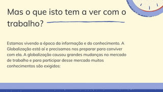 Mas o que isto tem a ver com o
trabalho?
Estamos vivendo a época da informação e do conhecimento. A
Globalização está aí e precisamos nos preparar para conviver
com ela. A globalização causou grandes mudanças no mercado
de trabalho e para participar desse mercado muitos
conhecimentos são exigidos:
 
